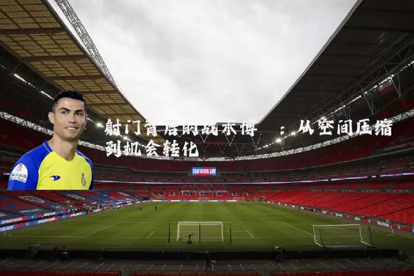 射门背后的战术博弈:从空间压缩到机会转化