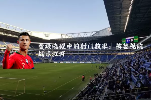 晋级流程中的射门效率:被忽视的战术杠杆