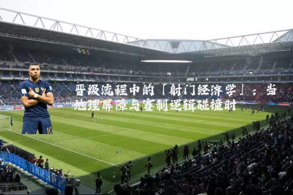 晋级流程中的「射门经济学」:当地理屏障与赛制逻辑碰撞时