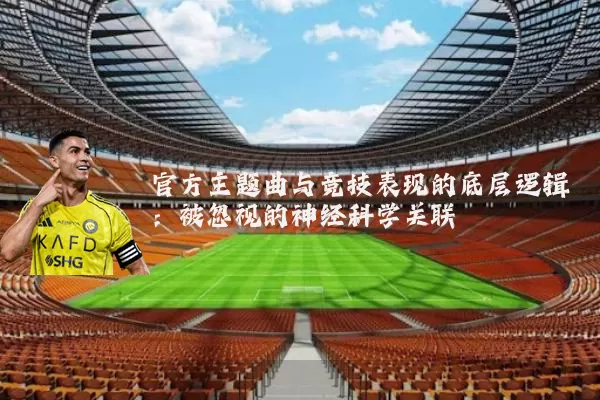 官方主题曲与竞技表现的底层逻辑:被忽视的神经科学关联